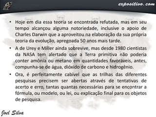 • Hoje em dia essa teoria se encontrada refutada, mas em seu
tempo alcançou alguma notoriedade, inclusive o apoio de
Charles Darwin que a aproveitou na elaboração da sua própria
teoria da evolução, apregoada 50 anos mais tarde.
• A de Urey e Miller ainda sobrevive, mas desde 1980 cientistas
da NASA tem alertado que a Terra primitiva não poderia
conter amônia ou metano em quantidades favoráveis, antes,
compunha-se de água, dióxido de carbono e hidrogênio.
• Ora, é perfeitamente cabível que as trilhas das diferentes
pesquisas precisem ser abertas através de tentativas de
acerto e erro, tantas quantas necessárias para se encontrar a
fórmula, ou modelo, ou lei, ou explicação final para os objetos
de pesquisa.
 