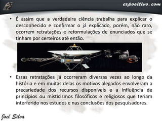 • É assim que a verdadeira ciência trabalha para explicar o
desconhecido e confirmar o já explicado, porém, não raro,
ocorrem retratações e reformulações de enunciados que se
tinham por certeiros até então.
• Essas retratações já ocorreram diversas vezes ao longo da
história e em muitas delas os motivos alegados envolveram a
precariedade dos recursos disponíveis e a influência de
princípios ou misticismos filosóficos e religiosos que teriam
interferido nos estudos e nas conclusões dos pesquisadores.
 