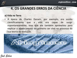 4. OS GRANDES ERROS DA CIÊNCIA
a) Vida na Terra
• À época de Charles Darwin, por exemplo, era aceito
cientificamente que a vida era capaz de surgir
espontaneamente, tese que ele também aproveitou para
explicar o aparecimento do primeiro ser vivo no processo da
sua teoria da evolução.
 