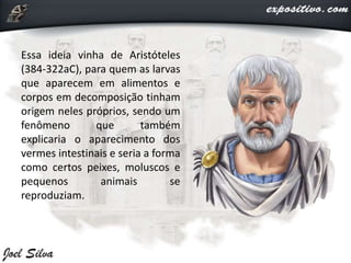 Essa ideia vinha de Aristóteles
(384-322aC), para quem as larvas
que aparecem em alimentos e
corpos em decomposição tinham
origem neles próprios, sendo um
fenômeno que também
explicaria o aparecimento dos
vermes intestinais e seria a forma
como certos peixes, moluscos e
pequenos animais se
reproduziam.
 