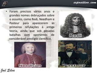 • Foram precisos vários anos e
grandes nomes debruçados sobre
o assunto, como Redi, Needham e
Pasteur para aparecerem as
primeiras refutações à antiga
teoria, ainda que sob pesadas
batalhas com oponentes de
considerável prestígio científico.
 