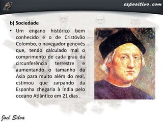 b) Sociedade
• Um engano histórico bem
conhecido é o de Cristóvão
Colombo, o navegador genovês
que, tendo calculado mal o
comprimento de cada grau da
circunferência terrestre e
aumentando o tamanho da
Ásia para muito além do real,
estimou que zarpando da
Espanha chegaria à Índia pelo
oceano Atlântico em 21 dias .
 