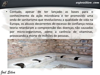 • Contudo, apesar de ter lançado as bases para o
conhecimento da ação microbiana e ter promovido uma
onda de sanitarismo que revolucionou a qualidade de vida na
Europa, os abusos decorrentes do excesso de confiança nessa
teoria retardaram a compreensão das doenças não causadas
por micro-organismos, como a carência de vitaminas,
provocando a morte de milhões de pessoas.
 