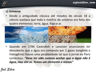 c) Universo
• Desde a antiguidade clássica até meados do século 18 a
ciência aceitava que toda a matéria do universo era feita dos
quatro elementos: terra, água, fogo e ar.
• Quando em 1784 Cavendish e Lavoisier anunciaram ter
descoberto que a água era composta por 2 gases (oxigênio e
hidrogênio) houve uma perplexidade tal que o jornal de Paris
comentou: “Deve ter sido custoso aceitar que a água não é
água, mas sim ar. Temos um elemento a menos”
 