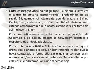 • Outra concepção vinda da antiguidade – a de que a Terra era
o centro do universo (geocentrismo), predominou até ao
século 16, quando foi totalmente abolida graças a Galileu
Galilei, físico, matemático, astrônomo e filósofo italiano cujos
estudos comprovaram que o nosso sistema gira em torno do
Sol (heliocentrismo).
• Com isso validaram-se as então recentes proposições de
Copérnico e de Kepler, embora já houvessem registros a
respeito lá na antiguidade clássica.
• Porém este mesmo Galileu Galilei defendia ferozmente que a
órbita dos planetas era circular (contrariando Kepler que já
havia constatado a forma elíptica) e que os cometas eram
meras aparições visuais na atmosfera da Terra e não corpos
celestes que orbitam o Sol, como sabemos hoje.
 