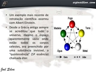 • Um exemplo mais recente de
retratação científica ocorreu
com Albert Einstein.
• Desde a Grécia antiga sempre
se acreditou que todo o
universo, mesmo o espaço
aparentemente vazio onde
estão todos os corpos
celestes, era preenchido por
uma substância invisível, a
“quintessência” (5ª essência)
chamada éter.
 