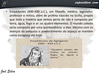 • Empédocles (490-430 a.C.), um filósofo, médico, legislador,
professor e mítico, além de profeta nascido na Sicília, propôs
que toda a matéria que vemos perto de nós é composta por
terra, água, fogo e ar: os quatro elementos. O mundo celeste
seria composto por uma quintessência: o éter. Mesmo com os
avanços da pesquisa o preenchimento do espaço se mantém
como incógnita até hoje.
 