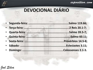 DEVOCIONAL DIÁRIO
• Segunda-feira: .................................................Salmo 119.66;
• Terça-feira: .......................................................2 Reis 20.1-7;
• Quarta-feira: ....................................................Salmo 39.5-7;
• Quinta-feira: ......................................................Salmo 60.11;
• Sexta-feira: ................................................Provérbios 14.5-8;
• Sábado: ........................................................Eclesiastes 3.11;
• Domingo: ..................................................Colossenses 2.1-3.
 