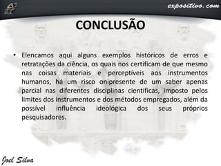 CONCLUSÃO
• Elencamos aqui alguns exemplos históricos de erros e
retratações da ciência, os quais nos certificam de que mesmo
nas coisas materiais e perceptíveis aos instrumentos
humanos, há um risco onipresente de um saber apenas
parcial nas diferentes disciplinas científicas, imposto pelos
limites dos instrumentos e dos métodos empregados, além da
possível influência ideológica dos seus próprios
pesquisadores.
 