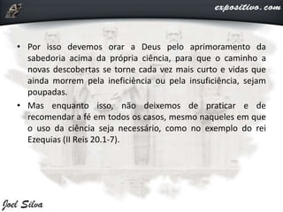 • Por isso devemos orar a Deus pelo aprimoramento da
sabedoria acima da própria ciência, para que o caminho a
novas descobertas se torne cada vez mais curto e vidas que
ainda morrem pela ineficiência ou pela insuficiência, sejam
poupadas.
• Mas enquanto isso, não deixemos de praticar e de
recomendar a fé em todos os casos, mesmo naqueles em que
o uso da ciência seja necessário, como no exemplo do rei
Ezequias (II Reis 20.1-7).
 