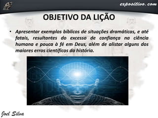OBJETIVO DA LIÇÃO
• Apresentar exemplos bíblicos de situações dramáticas, e até
fatais, resultantes do excesso de confiança na ciência
humana e pouca à fé em Deus, além de alistar alguns dos
maiores erros científicos da história.
 