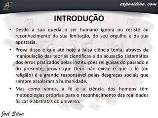 INTRODUÇÃO
• Desde a sua queda o ser humano ignora ou resiste ao
reconhecimento da sua limitação, do seu orgulho e da sua
apostasia.
• Prova disso é que até hoje a falsa ciência tenta, através da
manipulação das teorias científicas e da acusação sistemática
dos erros praticados pelas instituições religiosas do passado e
do presente, provar que Deus não existe e que a fé (ou
religião) é a grande responsável pelas desgraças sociais que
sempre assolaram a humanidade.
• Mas como vimos, a fé e a ciência dos homens têm
metodologias próprias para o reconhecimento das realidades
físicas e abstratas do universo.
 