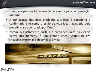 • Uma pela percepção do coração e a outra pela comprovação
material.
• A conjugação das duas graduaria a ciência à sabedoria e
confirmaria a fé como o estilo de vida ideal, avalizado pela
boa ciência e abençoado por Deus.
• Porém, o afastamento da fé e a confiança única na ciência
falível dos homens, é um grande risco, sobretudo em
situações extremas e de ameaça à vida.
 