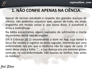 1. NÃO CONFIE APENAS NA CIÊNCIA.
Apesar de termos estudado a respeito dos grandes avanços da
ciência, não podemos esquecer que, apesar de tudo, ela ainda
engatinha em muitas coisas e, por causa disso, é suscetível a
erros e ineficiências.
Na bíblia encontramos alguns exemplos de sofrimento e morte
decorrentes desse tipo de engano.
Em II Crônicas 16.12 encontramos o bom rei Asa, cujo temor a
Deus lhe rendeu o registro no texto sagrado, morrendo por uma
enfermidade nos pés que a medicina não foi capaz de curar. O
texto deixa clara a falha: “... a sua doença era em extremo grave;
contudo, na sua enfermidade, não buscou ao Senhor, mas antes
os médicos”.
 