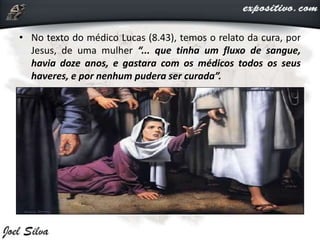 • No texto do médico Lucas (8.43), temos o relato da cura, por
Jesus, de uma mulher “... que tinha um fluxo de sangue,
havia doze anos, e gastara com os médicos todos os seus
haveres, e por nenhum pudera ser curada”.
 