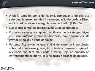 • A bíblia também conta de Naamã, comandante do exército
sírio que, leproso, atendeu à recomendação do profeta Eliseu
e foi curado após sete mergulhos no rio Jordão (II Reis 5).
• Não é erro confiar na medicina, mas sim, apenas nela.
• É preciso saber que enquanto a ciência médica se aperfeiçoa
em seus métodos, muitos morrerão em decorrência da
gravidade do seu estado de saúde.
• Portanto fica evidente que a fé é de extrema importância,
sobretudo nos casos graves, incuráveis ou terminais (quando
a ciência não tem mais nada a fazer), seja no amparo ao
enfrentamento da morte, seja na busca e alcance do milagre.
 