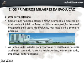 2. OS PRIMEIROS MILAGRES DA EVOLUÇÃO
a) Uma Terra estranha
• Como vimos na lição anterior a NASA desmentiu a hipótese de
a atmosfera inicial da Terra ter tido a composição favorável
imaginada pela teoria da evolução, mas este é só o primeiro
percalço.
• As tantas saídas criadas para contornar os obstáculos naturais
acabaram tornando o relato evolucionista, como um todo,
impossível de ter ocorrido.
 