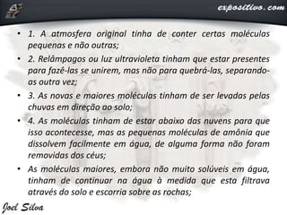 • 1. A atmosfera original tinha de conter certas moléculas
pequenas e não outras;
• 2. Relâmpagos ou luz ultravioleta tinham que estar presentes
para fazê-las se unirem, mas não para quebrá-las, separando-
as outra vez;
• 3. As novas e maiores moléculas tinham de ser levadas pelas
chuvas em direção ao solo;
• 4. As moléculas tinham de estar abaixo das nuvens para que
isso acontecesse, mas as pequenas moléculas de amônia que
dissolvem facilmente em água, de alguma forma não foram
removidas dos céus;
• As moléculas maiores, embora não muito solúveis em água,
tinham de continuar na água à medida que esta filtrava
através do solo e escorria sobre as rochas;
 