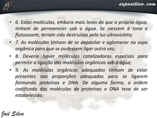 • 6. Estas moléculas, embora mais leves do que a própria água,
tinham de permanecer sob a água. Se viessem à tona e
flutuassem, teriam sido destruídas pela luz ultravioleta;
• 7. As moléculas tinham de se depositar e aglomerar na sopa
orgânica para que se pudessem ligar outra vez;
• 8. Deveria haver moléculas catalizadoras especiais para
permitir a ligação das moléculas orgânicas sob a água;
• 9. As moléculas orgânicas adequadas tinham de estar
presentes nas proporções adequadas para se ligarem
formando proteínas e DNA. De alguma forma, a ordem
codificada das moléculas de proteínas e DNA teve de ser
estabelecida;
 