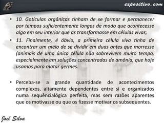 • 10. Gotículas orgânicas tinham de se formar e permanecer
por tempos suficientemente longos de modo que acontecesse
algo em seu interior que as transformasse em células vivas;
• 11. Finalmente, é óbvio, a primeira célula viva tinha de
encontrar um meio de se dividir em duas antes que morresse
(animais de uma única célula não sobrevivem muito tempo,
especialmente em soluções concentradas de amônia, que hoje
usamos para matar germes.
• Perceba-se a grande quantidade de acontecimentos
complexos, altamente dependentes entre si e organizados
numa sequêncialógica perfeita, mas sem razões aparentes
que os motivasse ou que os fizesse motivar os subsequentes.
 