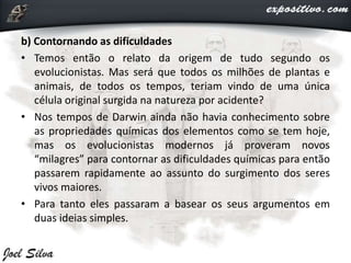b) Contornando as dificuldades
• Temos então o relato da origem de tudo segundo os
evolucionistas. Mas será que todos os milhões de plantas e
animais, de todos os tempos, teriam vindo de uma única
célula original surgida na natureza por acidente?
• Nos tempos de Darwin ainda não havia conhecimento sobre
as propriedades químicas dos elementos como se tem hoje,
mas os evolucionistas modernos já proveram novos
“milagres” para contornar as dificuldades químicas para então
passarem rapidamente ao assunto do surgimento dos seres
vivos maiores.
• Para tanto eles passaram a basear os seus argumentos em
duas ideias simples.
 
