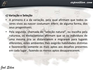 c) Variação e Seleção
• A primeira é a da variação, pela qual afirmam que todos os
seres vivos ao nascer costumam diferir, de alguma forma, dos
seus progenitores.
• Pela segunda, chamada de “seleção natural”, ou escolha pela
natureza, os evolucionistas afirmam que se os indivíduos de
uma mesma cria se distanciarem e migrarem para lugares
diferentes, estes ambientes lhes exigirão habilidades distintas
e favorecerão somente os mais aptos aos desafios presentes
em cada lugar , fazendo os menos aptos desaparecerem.
 