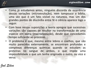 • Como já estudamos antes, ninguém discorda da ocorrência
dessas variações (microevuloção), nem tampouco a bíblia,
uma vez que é um fato visível na natureza, mas um dos
grandes pontos de discórdia entre fé e ciência aparece logo a
seguir.
• Com base nessas suposições a teoria apregoa que sucessivas
variações são capazes de resultar na transformação de uma
espécie em outra (macroevolução), desde que concedamos
tempo suficiente ao processo.
• O problema é que, mesmo entre lebres e coelhos, que são
muito parecidos externamente, se encontram profundas e
complexas diferenças químicas quando se estudam as
proteínas no sangue de ambos, o que impõe uma
impossibilidade a que um tenha originado o outro, ou vice e
versa.
 