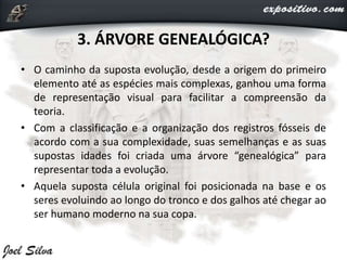3. ÁRVORE GENEALÓGICA?
• O caminho da suposta evolução, desde a origem do primeiro
elemento até as espécies mais complexas, ganhou uma forma
de representação visual para facilitar a compreensão da
teoria.
• Com a classificação e a organização dos registros fósseis de
acordo com a sua complexidade, suas semelhanças e as suas
supostas idades foi criada uma árvore “genealógica” para
representar toda a evolução.
• Aquela suposta célula original foi posicionada na base e os
seres evoluindo ao longo do tronco e dos galhos até chegar ao
ser humano moderno na sua copa.
 