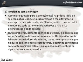a) Problemas com a variação
• A primeira questão para a evolução está na própria ideia da
seleção natural, pois, se a cada geração o meio favorece o
mais apto e descarta os demais filhotes, então o que se terá é
um número cada vez menor de variações e não a sua
diversificação a cada geração.
• Outro problema, bastante conhecido até hoje, é a barreira das
variações dentro de uma mesma espécie. De experiências de
laboratório a criadores de animais, todos já comprovaram que
na busca pelos melhores reprodutores, a partir de certo ponto
só se obtém animais estéreis ou, quando muito, réplicas de
algum dos seus antepassados.
 