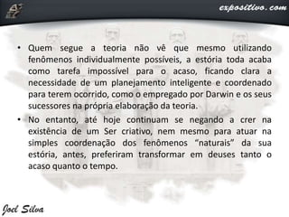 • Quem segue a teoria não vê que mesmo utilizando
fenômenos individualmente possíveis, a estória toda acaba
como tarefa impossível para o acaso, ficando clara a
necessidade de um planejamento inteligente e coordenado
para terem ocorrido, como o empregado por Darwin e os seus
sucessores na própria elaboração da teoria.
• No entanto, até hoje continuam se negando a crer na
existência de um Ser criativo, nem mesmo para atuar na
simples coordenação dos fenômenos “naturais” da sua
estória, antes, preferiram transformar em deuses tanto o
acaso quanto o tempo.
 