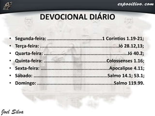DEVOCIONAL DIÁRIO
• Segunda-feira: ........................................1 Coríntios 1.19-21;
• Terça-feira: .........................................................Jó 28.12,13;
• Quarta-feira: .............................................................Jó 40.2;
• Quinta-feira: ..............................................Colossenses 1.16;
• Sexta-feira: ..................................................Apocalipse 4.11;
• Sábado: ......................................................Salmo 14.1; 53.1;
• Domingo: ........................................................Salmo 119.99.
 