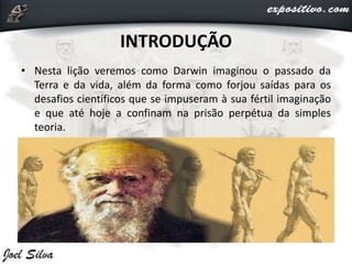 INTRODUÇÃO
• Nesta lição veremos como Darwin imaginou o passado da
Terra e da vida, além da forma como forjou saídas para os
desafios científicos que se impuseram à sua fértil imaginação
e que até hoje a confinam na prisão perpétua da simples
teoria.
 