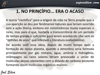 1. NO PRINCÍPIO... ERA O ACASO
A teoria “científica” para a origem da vida na Terra propõe que a
sua aparição se deu por fenômenos naturais que teriam ocorrido
sem a ação Divina, embora em circunstâncias muito especiais e
raras, mas para o que, bastaria a transcorrência de um período
de tempo grande o suficiente para terem acontecido (daí vem os
“milhões de anos” que infestam a literatura evolucionista).
De acordo com essa ideia, depois de muito tempo após a
formação do nosso planeta, quando a atmosfera seria formada
principalmente por gás metano, água, amônia e hidrogênio,
relâmpagos ou raios solares teriam provocado a união de
moléculas desses elementos com o dióxido de carbono existente
formando assim moléculas orgânicas maiores.
 