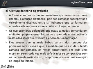 a) A leitura da teoria da evolução
• A forma como as rochas sedimentares aparecem na natureza
chamou a atenção da ciência, pois são camadas sobrepostas e
visivelmente distintas entre si, indicando que se formaram
uma de cada vez, uma sobre a outra ao longo do tempo.
• Os evolucionistas defendem que essas camadas demandaram
muito tempo para serem formadas e que cada uma contém os
restos dos seres que viveram à época da sua formação.
• Eles creem que as mais baixas seriam dos tempos dos
primeiros seres vivos e que, à medida que se estuda subindo
camada por camada, os restos encontrados em cada uma
mostram seres cada vez mais sofisticados se comparados com
os da camada mais abaixo, comprovando assim uma evolução
ao longo do tempo.
 