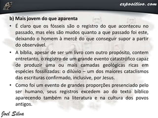 b) Mais jovem do que aparenta
• É claro que os fósseis são o registro do que aconteceu no
passado, mas eles são mudos quanto a que passado foi este,
deixando o homem à mercê do que conseguir supor a partir
do observável.
• A bíblia, apesar de ser um livro com outro propósito, contem
entretanto, o registro de um grande evento catastrófico capaz
de produzir uma ou mais camadas geológicas ricas em
espécies fossilizadas: o dilúvio – um dos maiores cataclismos
das escrituras confirmado, inclusive, por Jesus.
• Como foi um evento de grandes proporções presenciado pelo
ser humano, seus registros excedem ao do texto bíblico
aparecendo também na literatura e na cultura dos povos
antigos.
 