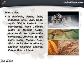 Dentre eles:
• A Babilônia, Pérsia, Índia,
Indonésia, Taiti, Havaí, China,
Japão, Sibéria, Austrália ( os
aborígenes), Nova Zelândia
(entre os Maoris), Alasca,
América do Norte (os índios
vermelhos), América do Sul,
Egito, Sudão, Nigéria, Zaire,
África do Sul, Grécia, Islândia,
Lituânia, Finlândia, Lapônia,
País de Gales e Irlanda.
 