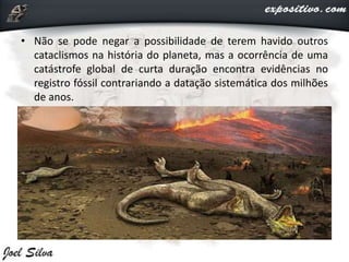 • Não se pode negar a possibilidade de terem havido outros
cataclismos na história do planeta, mas a ocorrência de uma
catástrofe global de curta duração encontra evidências no
registro fóssil contrariando a datação sistemática dos milhões
de anos.
 
