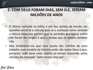2. COM DEUS FORAM DIAS, SEM ELE, SERIAM
MILHÕES DE ANOS
• O dilúvio relatado na bíblia é um dos pontos de tensão nas
questões entre fé e ciência, pois se o aceitasse como verdade
a ciência teria que admitir que os períodos geológicos enfim
não foram tão longos e que o tempo que os separa também
não.
• Mas lembremo-nos que essa escola dos milhões de anos
trabalha num modelo de história onde não existe Deus e que,
portanto, tudo deve estar sujeito ao tempo requerido pelos
cálculos do chamado “pelo menos uma vez” .
 