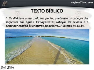 TEXTO BÍBLICO
“...Tu dividiste o mar pelo teu poder; quebraste as cabeças das
serpentes das águas. Esmagaste as cabeças do Leviatã e o
deste por comida às criaturas do deserto...” Salmos 74.13,14.
 