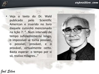 • Veja o texto do Dr. Wald
publicado pelo Scientific
American e inserido no livro
daquele cursinho mencionado
na lição 7: “...Num intervalo de
tempo suficientemente longo,
o impossível se torna possível,
o possível, provável, e o
provável, virtualmente certo.
Basta esperar: o tempo por si
só, realiza milagres...”
 