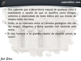 • Ora, sabendo que a decorrência natural de qualquer coisa é
exatamente o oposto do que se qualifica como milagre,
voltemos à objetividade do texto bíblico em sua missão de
simples relato dos fatos.
• Então, se os intervalos entre as camadas geológicas não são
tão longos, chegamos a outra questão mal resolvida pela
teoria.
• A raça humana e os grandes répteis do passado jamais se
viram?
 