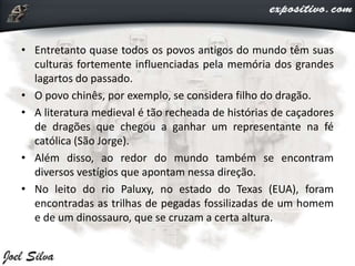 • Entretanto quase todos os povos antigos do mundo têm suas
culturas fortemente influenciadas pela memória dos grandes
lagartos do passado.
• O povo chinês, por exemplo, se considera filho do dragão.
• A literatura medieval é tão recheada de histórias de caçadores
de dragões que chegou a ganhar um representante na fé
católica (São Jorge).
• Além disso, ao redor do mundo também se encontram
diversos vestígios que apontam nessa direção.
• No leito do rio Paluxy, no estado do Texas (EUA), foram
encontradas as trilhas de pegadas fossilizadas de um homem
e de um dinossauro, que se cruzam a certa altura.
 