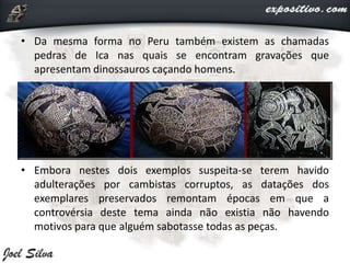 • Da mesma forma no Peru também existem as chamadas
pedras de Ica nas quais se encontram gravações que
apresentam dinossauros caçando homens.
• Embora nestes dois exemplos suspeita-se terem havido
adulterações por cambistas corruptos, as datações dos
exemplares preservados remontam épocas em que a
controvérsia deste tema ainda não existia não havendo
motivos para que alguém sabotasse todas as peças.
 