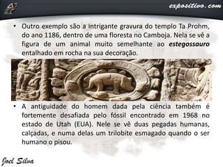 • Outro exemplo são a intrigante gravura do templo Ta Prohm,
do ano 1186, dentro de uma floresta no Camboja. Nela se vê a
figura de um animal muito semelhante ao estegossauro
entalhado em rocha na sua decoração.
• A antiguidade do homem dada pela ciência também é
fortemente desafiada pelo fóssil encontrado em 1968 no
estado de Utah (EUA). Nele se vê duas pegadas humanas,
calçadas, e numa delas um trilobite esmagado quando o ser
humano o pisou.
 
