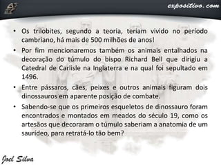 • Os trilobites, segundo a teoria, teriam vivido no período
cambriano, há mais de 500 milhões de anos!
• Por fim mencionaremos também os animais entalhados na
decoração do túmulo do bispo Richard Bell que dirigiu a
Catedral de Carlisle na Inglaterra e na qual foi sepultado em
1496.
• Entre pássaros, cães, peixes e outros animais figuram dois
dinossauros em aparente posição de combate.
• Sabendo-se que os primeiros esqueletos de dinossauro foram
encontrados e montados em meados do século 19, como os
artesãos que decoraram o túmulo saberiam a anatomia de um
saurídeo, para retratá-lo tão bem?
 