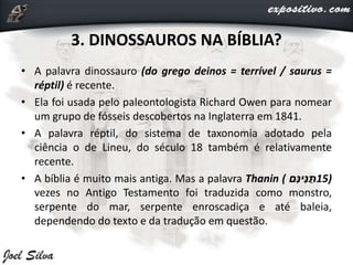 3. DINOSSAUROS NA BÍBLIA?
• A palavra dinossauro (do grego deinos = terrível / saurus =
réptil) é recente.
• Ela foi usada pelo paleontologista Richard Owen para nomear
um grupo de fósseis descobertos na Inglaterra em 1841.
• A palavra réptil, do sistema de taxonomia adotado pela
ciência o de Lineu, do século 18 também é relativamente
recente.
• A bíblia é muito mais antiga. Mas a palavra Thanin ( ‫ם‬ִּ‫ינ‬ִּ‫נ‬ ַּ‫)51ת‬
vezes no Antigo Testamento foi traduzida como monstro,
serpente do mar, serpente enroscadiça e até baleia,
dependendo do texto e da tradução em questão.
 