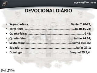DEVOCIONAL DIÁRIO
• Segunda-feira: ................................................Daniel 2.20-22;
• Terça-feira: ..........................................................Jó 40.15-24;
• Quarta-feira: .................................................................Jó 41;
• Quinta-feira: ......................................................Salmo 74.14;
• Sexta-feira: ......................................................Salmo 104.26;
• Sábado: ................................................................Isaías 27.1;
• Domingo: ......................................................Ezequiel 29.3,4.
 