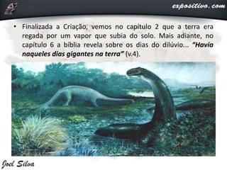 • Finalizada a Criação, vemos no capítulo 2 que a terra era
regada por um vapor que subia do solo. Mais adiante, no
capítulo 6 a bíblia revela sobre os dias do dilúvio... “Havia
naqueles dias gigantes na terra” (v.4).
 