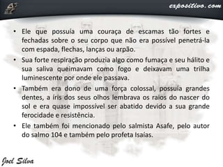 • Ele que possuía uma couraça de escamas tão fortes e
fechadas sobre o seu corpo que não era possível penetrá-la
com espada, flechas, lanças ou arpão.
• Sua forte respiração produzia algo como fumaça e seu hálito e
sua saliva queimavam como fogo e deixavam uma trilha
luminescente por onde ele passava.
• Também era dono de uma força colossal, possuía grandes
dentes, a íris dos seus olhos lembrava os raios do nascer do
sol e era quase impossível ser abatido devido a sua grande
ferocidade e resistência.
• Ele também foi mencionado pelo salmista Asafe, pelo autor
do salmo 104 e também pelo profeta Isaías.
 