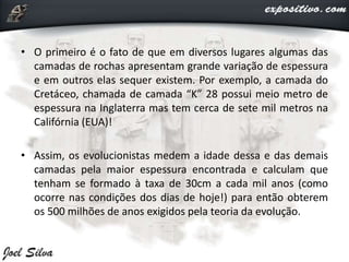 • O primeiro é o fato de que em diversos lugares algumas das
camadas de rochas apresentam grande variação de espessura
e em outros elas sequer existem. Por exemplo, a camada do
Cretáceo, chamada de camada “K” 28 possui meio metro de
espessura na Inglaterra mas tem cerca de sete mil metros na
Califórnia (EUA)!
• Assim, os evolucionistas medem a idade dessa e das demais
camadas pela maior espessura encontrada e calculam que
tenham se formado à taxa de 30cm a cada mil anos (como
ocorre nas condições dos dias de hoje!) para então obterem
os 500 milhões de anos exigidos pela teoria da evolução.
 